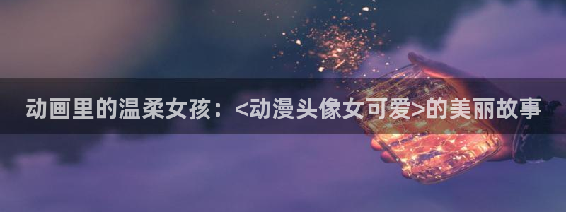 colamanage漫画官网：动画里的温柔女孩：<动漫头像女可爱>的美丽故事