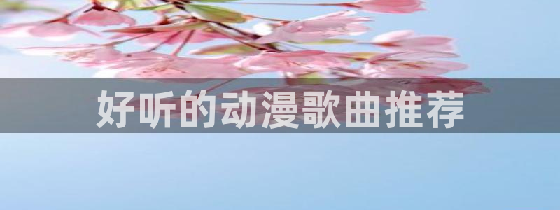 age动漫网下载：好听的动漫歌曲推荐