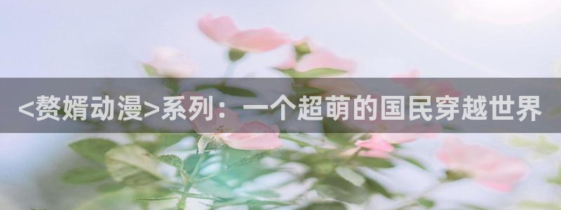 age动漫官网樱花动漫：<赘婿动漫>系列：一个超萌的国民穿越世界