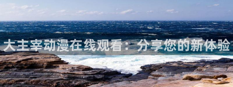 age动漫下载入口：大主宰动漫在线观看：分享您的新体验